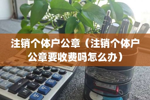 注销个体户公章（注销个体户公章要收费吗怎么办）