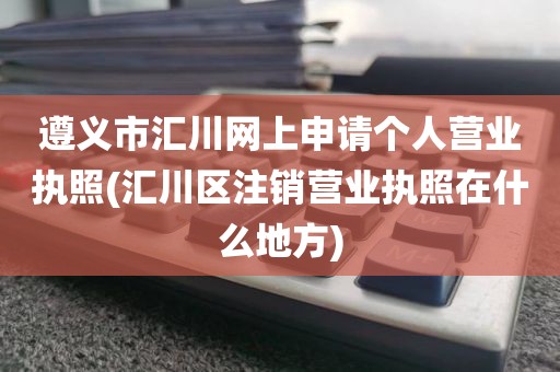 遵义市汇川网上申请个人营业执照(汇川区注销营业执照在什么地方)