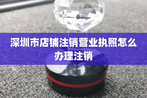 深圳市店铺注销营业执照怎么办理注销