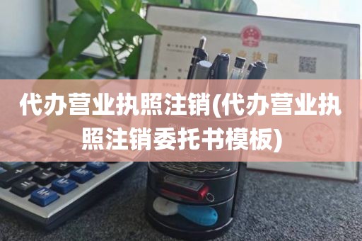 代办营业执照注销(代办营业执照注销委托书模板)