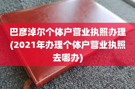 巴彦淖尔个体户营业执照办理(2021年办理个体户营业执照去哪办)