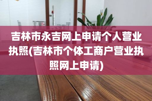 吉林市永吉网上申请个人营业执照(吉林市个体工商户营业执照网上申请)
