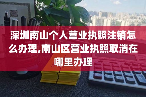 深圳南山个人营业执照注销怎么办理,南山区营业执照取消在哪里办理