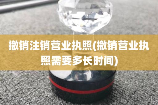 撤销注销营业执照(撤销营业执照需要多长时间)