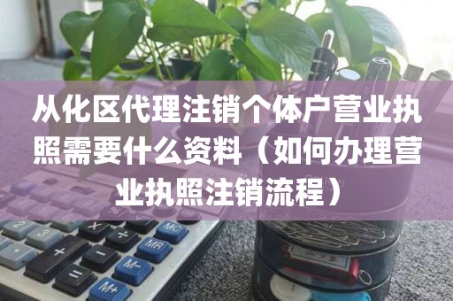 从化区代理注销个体户营业执照需要什么资料（如何办理营业执照注销流程）