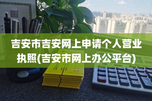 吉安市吉安网上申请个人营业执照(吉安市网上办公平台)