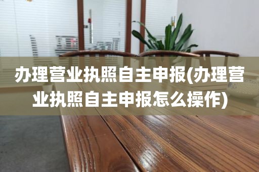 办理营业执照自主申报(办理营业执照自主申报怎么操作)