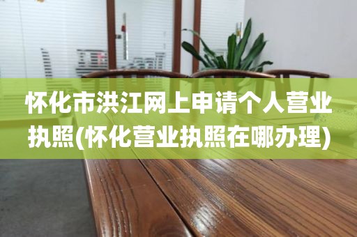 怀化市洪江网上申请个人营业执照(怀化营业执照在哪办理)