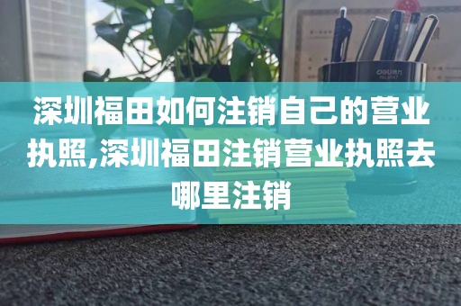 深圳福田如何注销自己的营业执照,深圳福田注销营业执照去哪里注销