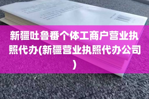 新疆吐鲁番个体工商户营业执照代办(新疆营业执照代办公司)