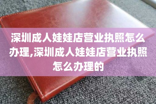 深圳成人娃娃店营业执照怎么办理,深圳成人娃娃店营业执照怎么办理的
