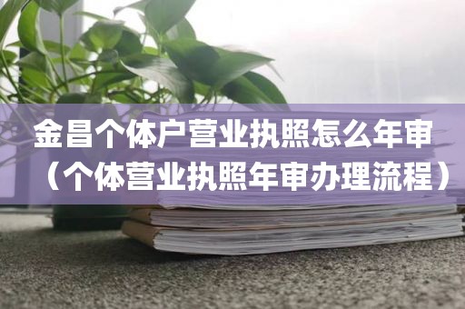 金昌个体户营业执照怎么年审（个体营业执照年审办理流程）