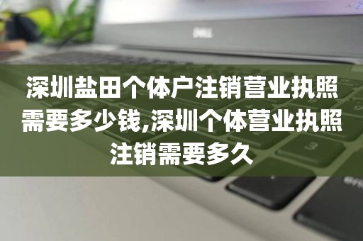 深圳盐田个体户注销营业执照需要多少钱,深圳个体营业执照注销需要多久