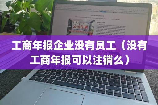 工商年报企业没有员工（没有工商年报可以注销么）
