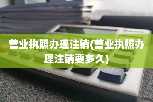 营业执照办理注销(营业执照办理注销要多久)