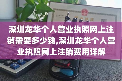 深圳龙华个人营业执照网上注销需要多少钱,深圳龙华个人营业执照网上注销费用详解