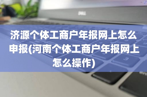 济源个体工商户年报网上怎么申报(河南个体工商户年报网上怎么操作)