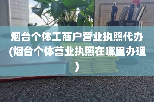 烟台个体工商户营业执照代办(烟台个体营业执照在哪里办理)