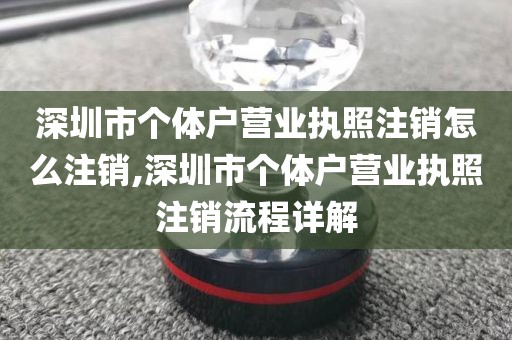 深圳市个体户营业执照注销怎么注销,深圳市个体户营业执照注销流程详解