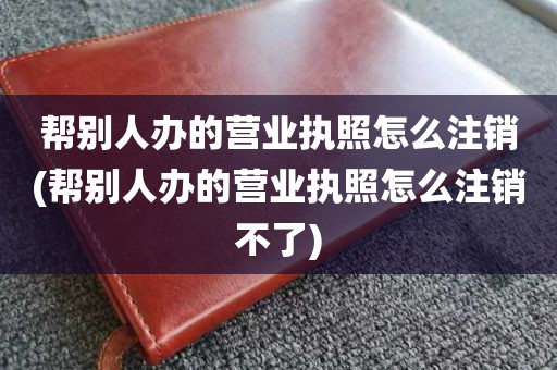 帮别人办的营业执照怎么注销(帮别人办的营业执照怎么注销不了)
