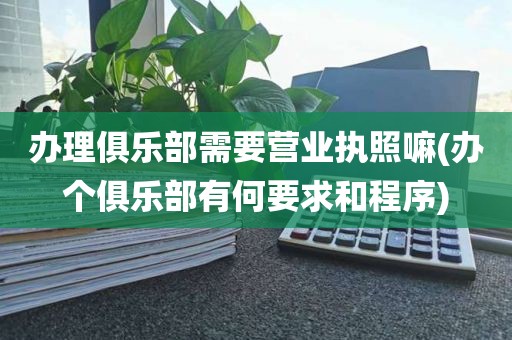 办理俱乐部需要营业执照嘛(办个俱乐部有何要求和程序)