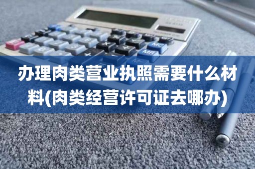 办理肉类营业执照需要什么材料(肉类经营许可证去哪办)