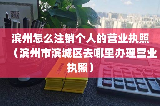 滨州怎么注销个人的营业执照（滨州市滨城区去哪里办理营业执照）