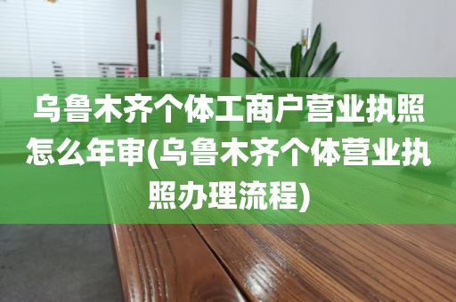 乌鲁木齐个体工商户营业执照怎么年审(乌鲁木齐个体营业执照办理流程)