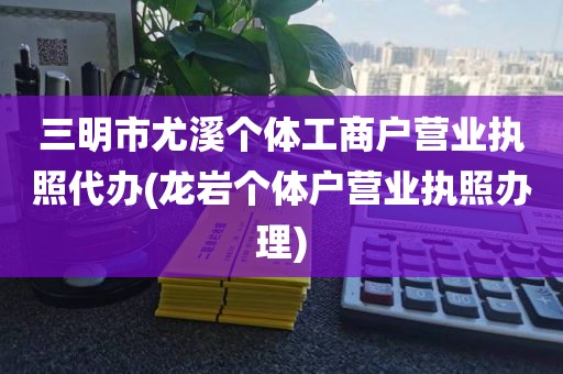 三明市尤溪个体工商户营业执照代办(龙岩个体户营业执照办理)