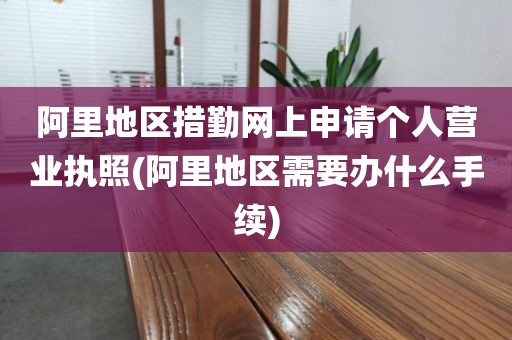 阿里地区措勤网上申请个人营业执照(阿里地区需要办什么手续)