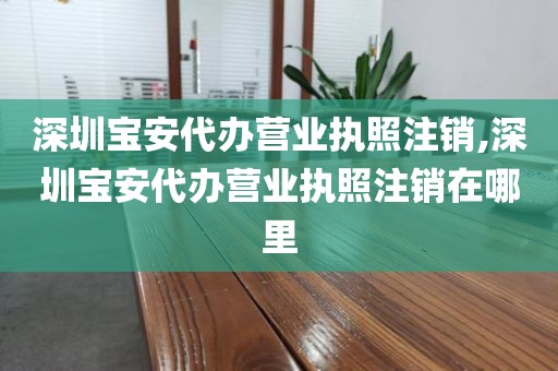 深圳宝安代办营业执照注销,深圳宝安代办营业执照注销在哪里