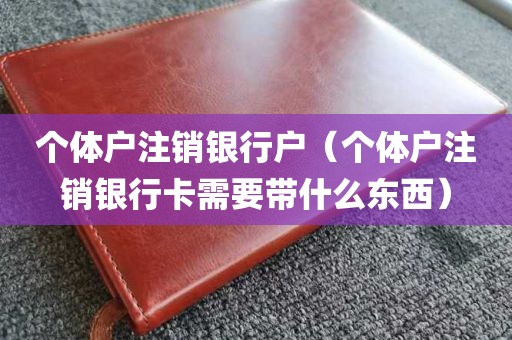 个体户注销银行户（个体户注销银行卡需要带什么东西）