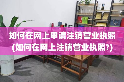 如何在网上申请注销营业执照(如何在网上注销营业执照?)