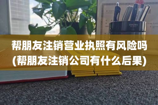 帮朋友注销营业执照有风险吗(帮朋友注销公司有什么后果)