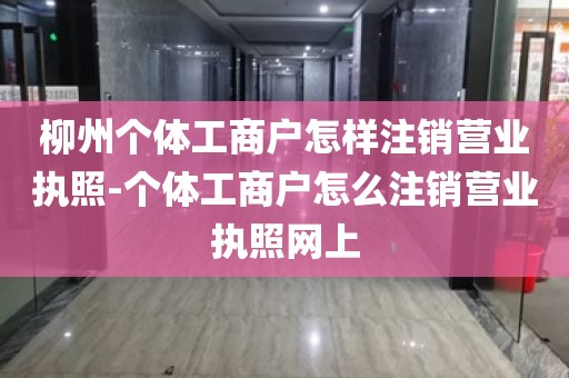 柳州个体工商户怎样注销营业执照-个体工商户怎么注销营业执照网上