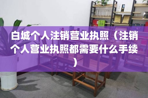 白城个人注销营业执照(注销个人营业执照都需要什么手续)