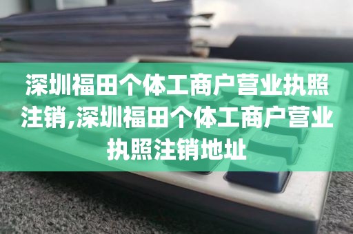 深圳福田个体工商户营业执照注销,深圳福田个体工商户营业执照注销地址