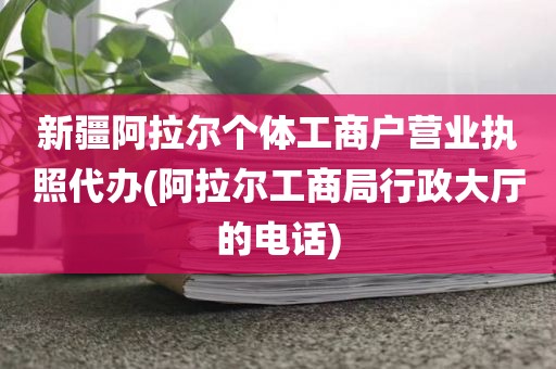 新疆阿拉尔个体工商户营业执照代办(阿拉尔工商局行政大厅的电话)