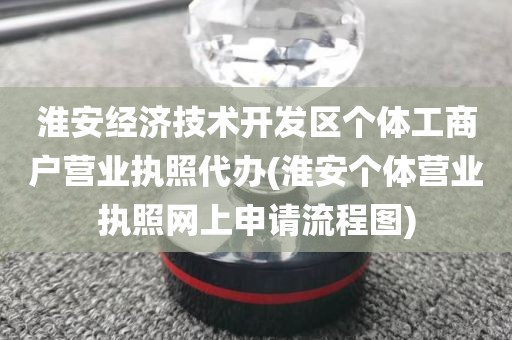 淮安经济技术开发区个体工商户营业执照代办(淮安个体营业执照网上申请流程图)