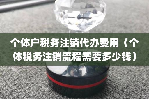 个体户税务注销代办费用（个体税务注销流程需要多少钱）