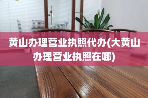 黄山办理营业执照代办(大黄山办理营业执照在哪)