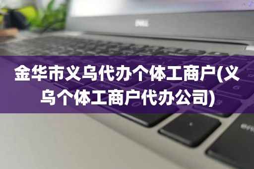 金华市义乌代办个体工商户(义乌个体工商户代办公司)
