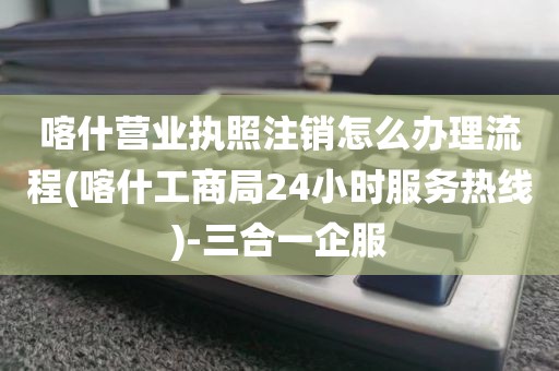 喀什营业执照注销怎么办理流程(喀什工商局24小时服务热线)-三合一企服