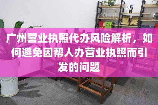广州营业执照代办风险解析，如何避免因帮人办营业执照而引发的问题