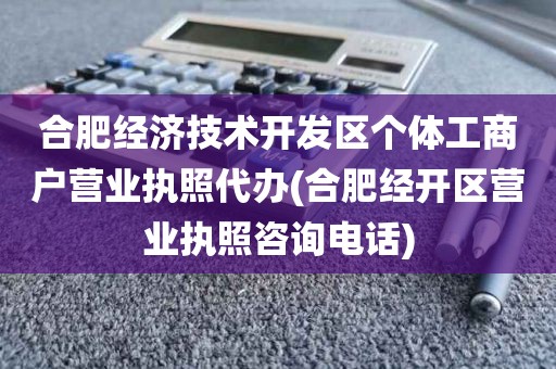 合肥经济技术开发区个体工商户营业执照代办(合肥经开区营业执照咨询电话)
