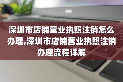 深圳市店铺营业执照注销怎么办理,深圳市店铺营业执照注销办理流程详解
