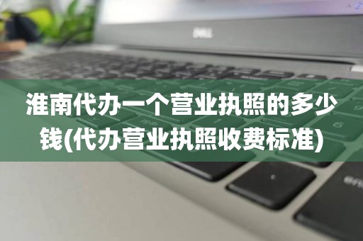 淮南代办一个营业执照的多少钱(代办营业执照收费标准)