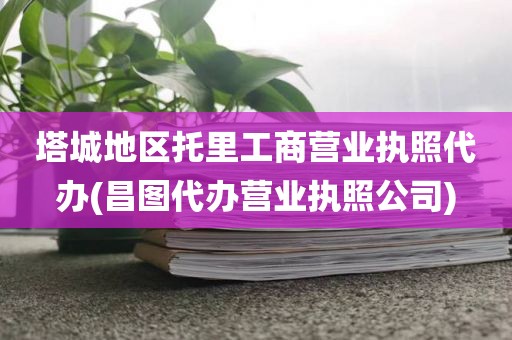 塔城地区托里工商营业执照代办(昌图代办营业执照公司)