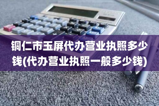 铜仁市玉屏代办营业执照多少钱(代办营业执照一般多少钱)