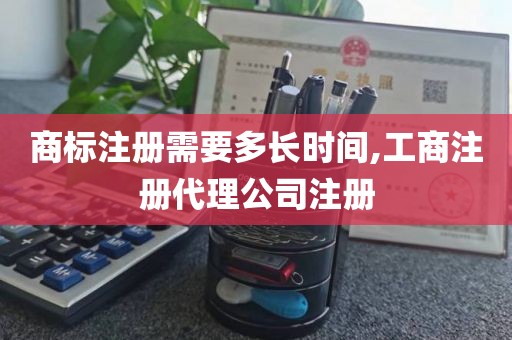 商标注册需要多长时间,工商注册代理公司注册